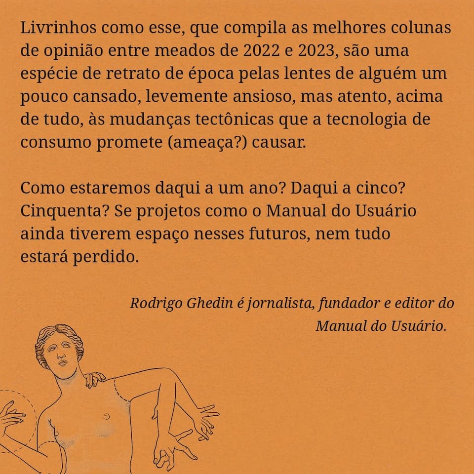 Trecho da introdução do livrinho: “Livrinhos como esse, que compila as melhores colunas de opinião entre meados de 2022 e 2023, são uma espécie de retrato de época pelas lentes de alguém um pouco cansado, levemente ansioso, mas atento, acima de tudo, às mudanças tectônicas que a tecnologia de consumo promete (ameaça?) causar. Como estaremos daqui a um ano? Daqui a cinco? Cinquenta? Se projetos como o Manual do Usuário ainda tiverem espaço nesses futuros, nem tudo estará perdido. Rodrigo Ghedin é jornalista, fundador e editor do Manual do Usuário: “Livrinhos como esse, que compila as melhores colunas de opinião entre meados de 2022 e 2023, são uma espécie de retrato de época pelas lentes de alguém um pouco cansado, levemente ansioso, mas atento, acima de tudo, às mudanças tectônicas que a tecnologia de consumo promete (ameaça?) causar. Como estaremos daqui a um ano? Daqui a cinco? Cinquenta? Se projetos como o Manual do Usuário ainda tiverem espaço nesses futuros, nem tudo estará perdido. Rodrigo Ghedin é jornalista, fundador e editor do Manual do Usuário.”